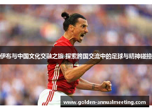 伊布与中国文化交融之旅 探索跨国交流中的足球与精神碰撞